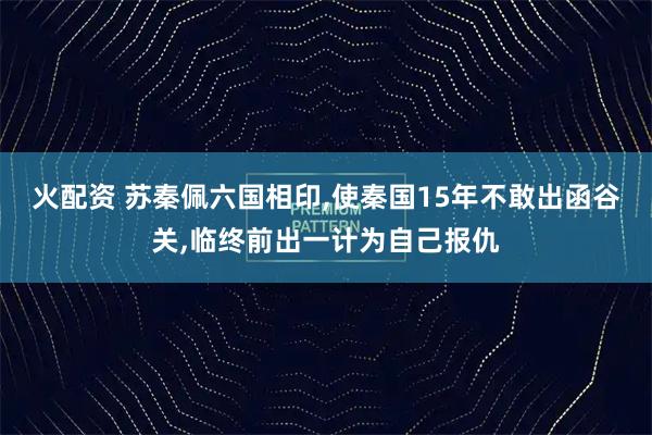 火配资 苏秦佩六国相印,使秦国15年不敢出函谷关,临终前出一计为自己报仇