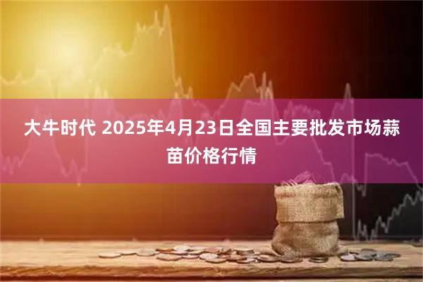 大牛时代 2025年4月23日全国主要批发市场蒜苗价格行情