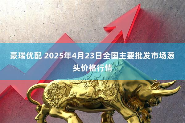 豪瑞优配 2025年4月23日全国主要批发市场葱头价格行情