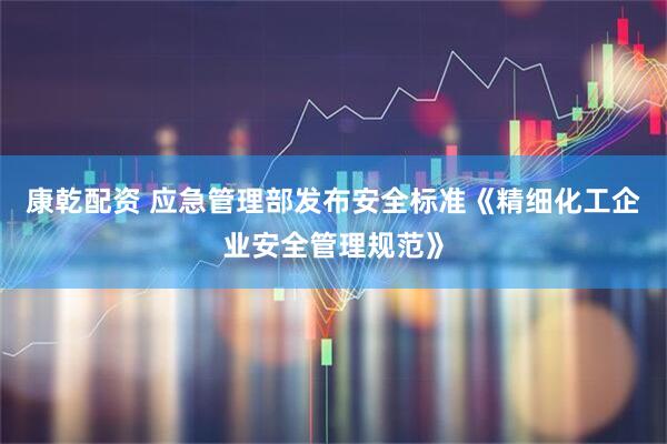 康乾配资 应急管理部发布安全标准《精细化工企业安全管理规范》
