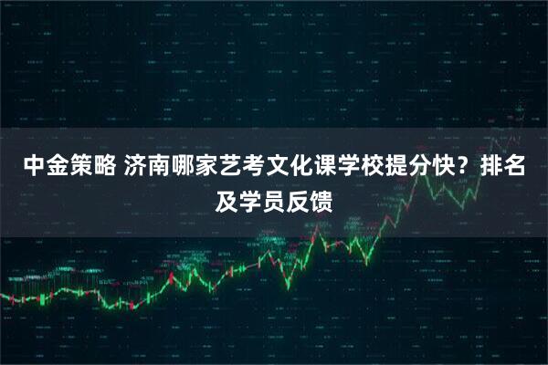中金策略 济南哪家艺考文化课学校提分快？排名及学员反馈