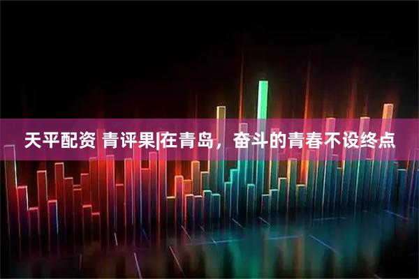 天平配资 青评果|在青岛，奋斗的青春不设终点