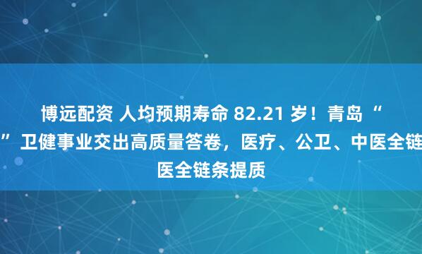 博远配资 人均预期寿命 82.21 岁！青岛 “十四五” 卫健事业交出高质量答卷，医疗、公卫、中医全链条提质