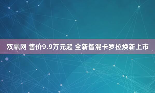 双融网 售价9.9万元起 全新智混卡罗拉焕新上市