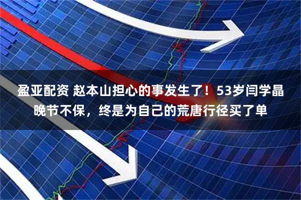 盈亚配资 赵本山担心的事发生了！53岁闫学晶晚节不保，终是为自己的荒唐行径买了单