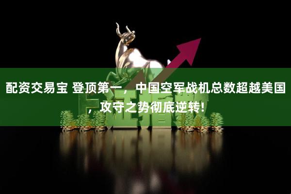 配资交易宝 登顶第一，中国空军战机总数超越美国，攻守之势彻底逆转!