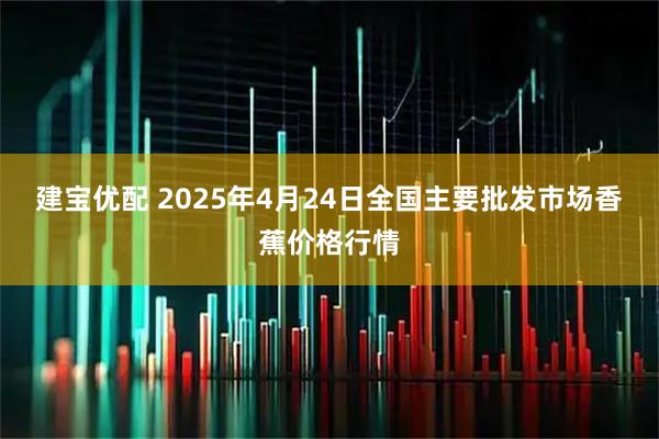 建宝优配 2025年4月24日全国主要批发市场香蕉价格行情