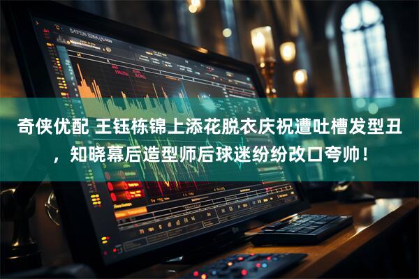 奇侠优配 王钰栋锦上添花脱衣庆祝遭吐槽发型丑，知晓幕后造型师后球迷纷纷改口夸帅！