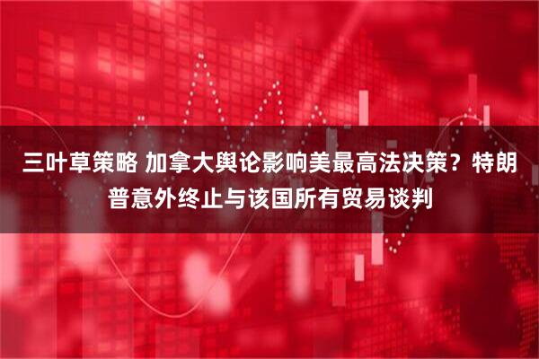 三叶草策略 加拿大舆论影响美最高法决策？特朗普意外终止与该国所有贸易谈判