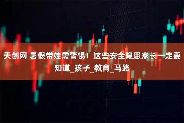 天创网 暑假带娃需警惕！这些安全隐患家长一定要知道_孩子_教育_马路
