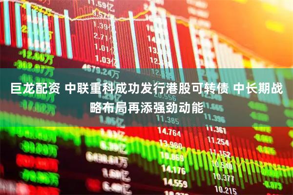 巨龙配资 中联重科成功发行港股可转债 中长期战略布局再添强劲动能